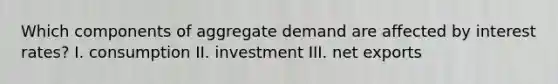 Which components of aggregate demand are affected by interest rates? I. consumption II. investment III. net exports