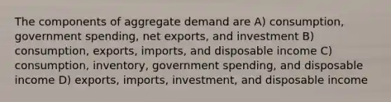 The components of aggregate demand are A) consumption, government spending, net exports, and investment B) consumption, exports, imports, and disposable income C) consumption, inventory, government spending, and disposable income D) exports, imports, investment, and disposable income