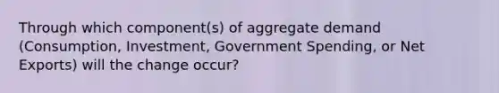 Through which component(s) of aggregate demand (Consumption, Investment, Government Spending, or Net Exports) will the change occur?