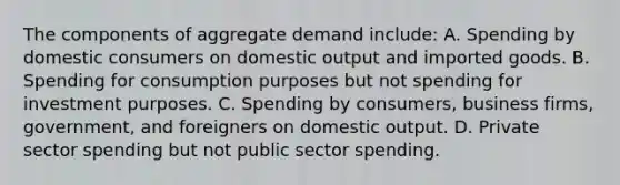 The components of aggregate demand include: A. Spending by domestic consumers on domestic output and imported goods. B. Spending for consumption purposes but not spending for investment purposes. C. Spending by consumers, business firms, government, and foreigners on domestic output. D. Private sector spending but not public sector spending.