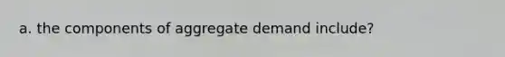 a. the components of aggregate demand include?