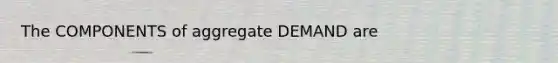 The COMPONENTS of aggregate DEMAND are