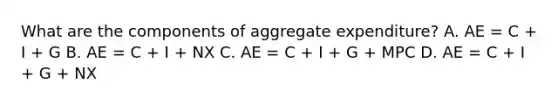 What are the components of aggregate​ expenditure? A. AE​ = C​ + I​ + G B. AE​ = C​ + I​ + NX C. AE​ = C​ + I​ + G​ + MPC D. AE​ = C​ + I​ + G​ + NX