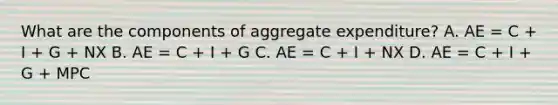 What are the components of aggregate expenditure? A. AE​ = C​ + I​ + G​ + NX B. AE​ = C​ + I​ + G C. AE​ = C​ + I​ + NX D. AE​ = C​ + I​ + G​ + MPC