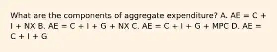 What are the components of aggregate​ expenditure? A. AE​ = C​ + I​ + NX B. AE​ = C​ + I​ + G​ + NX C. AE​ = C​ + I​ + G​ + MPC D. AE​ = C​ + I​ + G