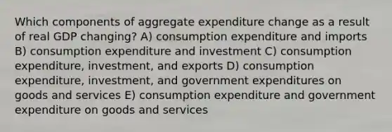 Which components of aggregate expenditure change as a result of real GDP changing? A) consumption expenditure and imports B) consumption expenditure and investment C) consumption expenditure, investment, and exports D) consumption expenditure, investment, and government expenditures on goods and services E) consumption expenditure and government expenditure on goods and services