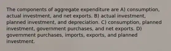 The components of aggregate expenditure are A) consumption, actual investment, and net exports. B) actual investment, planned investment, and depreciation. C) consumption, planned investment, government purchases, and net exports. D) government purchases, imports, exports, and planned investment.