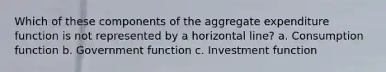 Which of these components of the aggregate expenditure function is not represented by a horizontal line? a. Consumption function b. Government function c. Investment function