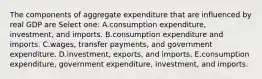 The components of aggregate expenditure that are influenced by real GDP are Select one: A.consumption expenditure, investment, and imports. B.consumption expenditure and imports. C.wages, transfer payments, and government expenditure. D.investment, exports, and imports. E.consumption expenditure, government expenditure, investment, and imports.