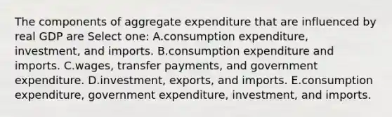 The components of aggregate expenditure that are influenced by real GDP are Select one: A.consumption expenditure, investment, and imports. B.consumption expenditure and imports. C.wages, transfer payments, and government expenditure. D.investment, exports, and imports. E.consumption expenditure, government expenditure, investment, and imports.