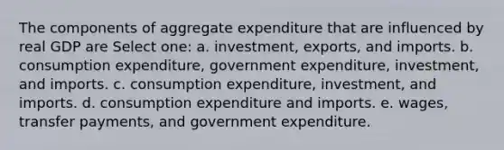 The components of aggregate expenditure that are influenced by real GDP are Select one: a. investment, exports, and imports. b. consumption expenditure, government expenditure, investment, and imports. c. consumption expenditure, investment, and imports. d. consumption expenditure and imports. e. wages, transfer payments, and government expenditure.