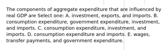 The components of aggregate expenditure that are influenced by real GDP are Select one: A. investment, exports, and imports. B. consumption expenditure, government expenditure, investment, and imports. C. consumption expenditure, investment, and imports. D. consumption expenditure and imports. E. wages, transfer payments, and government expenditure.