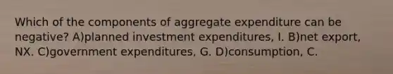 Which of the components of aggregate expenditure can be negative? A)planned investment expenditures, I. B)net export, NX. C)government expenditures, G. D)consumption, C.