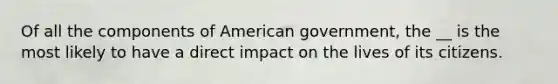 Of all the components of American government, the __ is the most likely to have a direct impact on the lives of its citizens.