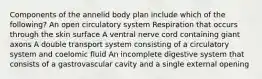 Components of the annelid body plan include which of the following? An open circulatory system Respiration that occurs through the skin surface A ventral nerve cord containing giant axons A double transport system consisting of a circulatory system and coelomic fluid An incomplete digestive system that consists of a gastrovascular cavity and a single external opening