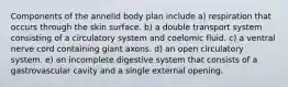 Components of the annelid body plan include a) respiration that occurs through the skin surface. b) a double transport system consisting of a circulatory system and coelomic fluid. c) a ventral nerve cord containing giant axons. d) an open circulatory system. e) an incomplete digestive system that consists of a gastrovascular cavity and a single external opening.