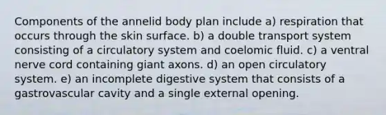 Components of the annelid body plan include a) respiration that occurs through the skin surface. b) a double transport system consisting of a circulatory system and coelomic fluid. c) a ventral nerve cord containing giant axons. d) an open circulatory system. e) an incomplete digestive system that consists of a gastrovascular cavity and a single external opening.