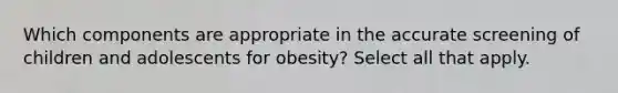 Which components are appropriate in the accurate screening of children and adolescents for obesity? Select all that apply.