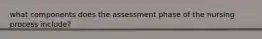 what components does the assessment phase of the nursing process include?