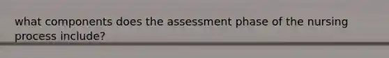 what components does the assessment phase of the nursing process include?