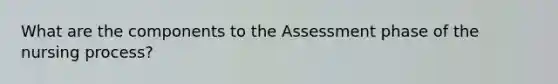 What are the components to the Assessment phase of the nursing process?