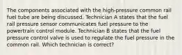 The components associated with the high-pressure common rail fuel tube are being discussed. Technician A states that the fuel rail pressure sensor communicates fuel pressure to the powertrain control module. Technician B states that the fuel pressure control valve is used to regulate the fuel pressure in the common rail. Which technician is correct?