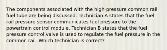 The components associated with the high-pressure common rail fuel tube are being discussed. Technician A states that the fuel rail pressure sensor communicates fuel pressure to the powertrain control module. Technician B states that the fuel pressure control valve is used to regulate the fuel pressure in the common rail. Which technician is correct?