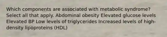 Which components are associated with metabolic syndrome? Select all that apply. Abdominal obesity Elevated glucose levels Elevated BP Low levels of triglycerides Increased levels of high-density lipoproteins (HDL)