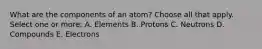 What are the components of an atom? Choose all that apply. Select one or more: A. Elements B. Protons C. Neutrons D. Compounds E. Electrons