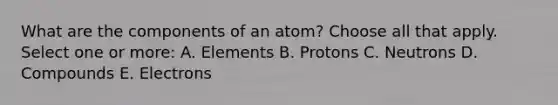 What are the components of an atom? Choose all that apply. Select one or more: A. Elements B. Protons C. Neutrons D. Compounds E. Electrons