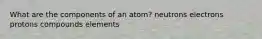 What are the components of an atom? neutrons electrons protons compounds elements