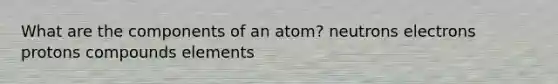 What are the components of an atom? neutrons electrons protons compounds elements