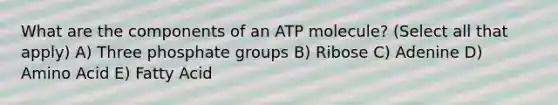 What are the components of an ATP molecule? (Select all that apply) A) Three phosphate groups B) Ribose C) Adenine D) Amino Acid E) Fatty Acid