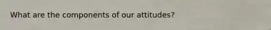 What are the components of our attitudes?