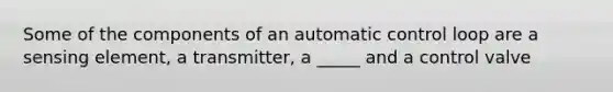 Some of the components of an automatic control loop are a sensing element, a transmitter, a _____ and a control valve
