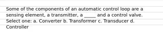 Some of the components of an automatic control loop are a sensing element, a transmitter, a _____ and a control valve. Select one: a. Converter b. Transformer c. Transducer d. Controller