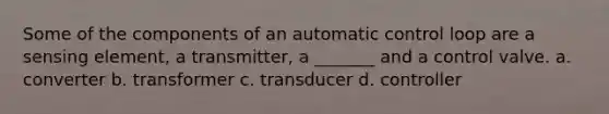 Some of the components of an automatic control loop are a sensing element, a transmitter, a _______ and a control valve. a. converter b. transformer c. transducer d. controller