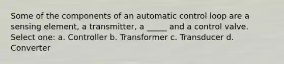 Some of the components of an automatic control loop are a sensing element, a transmitter, a _____ and a control valve. Select one: a. Controller b. Transformer c. Transducer d. Converter