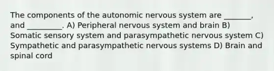 The components of the autonomic nervous system are _______, and _________. A) Peripheral nervous system and brain B) Somatic sensory system and parasympathetic nervous system C) Sympathetic and parasympathetic nervous systems D) Brain and spinal cord