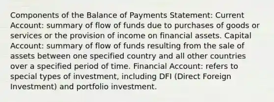 Components of the Balance of Payments Statement: Current Account: summary of flow of funds due to purchases of goods or services or the provision of income on financial assets. Capital Account: summary of flow of funds resulting from the sale of assets between one specified country and all other countries over a specified period of time. Financial Account: refers to special types of investment, including DFI (Direct Foreign Investment) and portfolio investment.