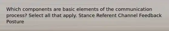 Which components are basic elements of the communication process? Select all that apply. Stance Referent Channel Feedback Posture