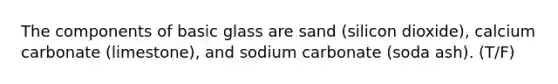 The components of basic glass are sand (silicon dioxide), calcium carbonate (limestone), and sodium carbonate (soda ash). (T/F)