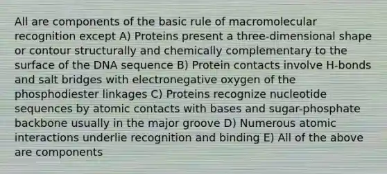 All are components of the basic rule of macromolecular recognition except A) Proteins present a three-dimensional shape or contour structurally and chemically complementary to the surface of the DNA sequence B) Protein contacts involve H-bonds and salt bridges with electronegative oxygen of the phosphodiester linkages C) Proteins recognize nucleotide sequences by atomic contacts with bases and sugar-phosphate backbone usually in the major groove D) Numerous atomic interactions underlie recognition and binding E) All of the above are components