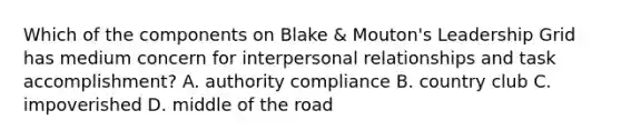 Which of the components on Blake & Mouton's Leadership Grid has medium concern for interpersonal relationships and task accomplishment? A. authority compliance B. country club C. impoverished D. middle of <a href='https://www.questionai.com/knowledge/kpfbl3LWpi-the-road' class='anchor-knowledge'>the road</a>