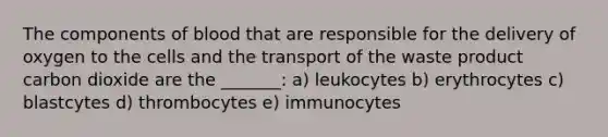 The components of blood that are responsible for the delivery of oxygen to the cells and the transport of the waste product carbon dioxide are the _______: a) leukocytes b) erythrocytes c) blastcytes d) thrombocytes e) immunocytes