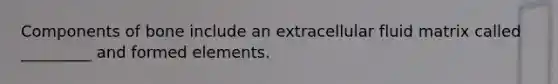 Components of bone include an extracellular fluid matrix called _________ and formed elements.