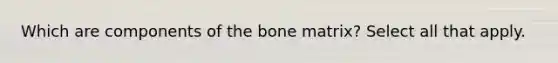 Which are components of the bone matrix? Select all that apply.