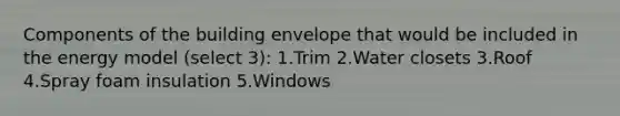 Components of the building envelope that would be included in the energy model (select 3): 1.Trim 2.Water closets 3.Roof 4.Spray foam insulation 5.Windows