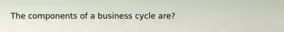 The components of a business cycle are?