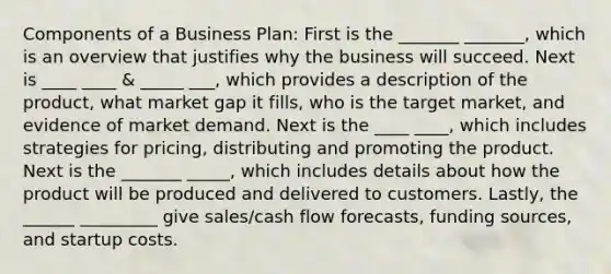 Components of a Business Plan: First is the _______ _______, which is an overview that justifies why the business will succeed. Next is ____ ____ & _____ ___, which provides a description of the product, what market gap it fills, who is the target market, and evidence of market demand. Next is the ____ ____, which includes strategies for pricing, distributing and promoting the product. Next is the _______ _____, which includes details about how the product will be produced and delivered to customers. Lastly, the ______ _________ give sales/cash flow forecasts, funding sources, and startup costs.